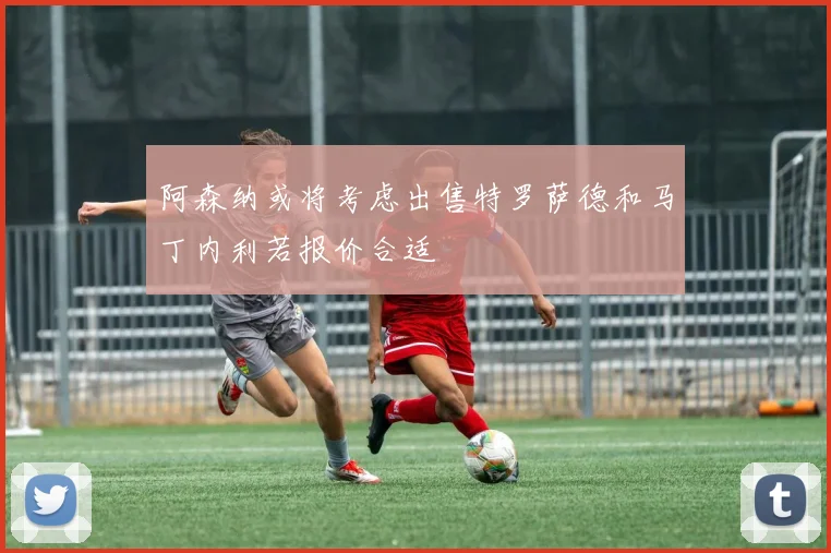 阿森纳或将考虑出售特罗萨德和马丁内利若报价合适