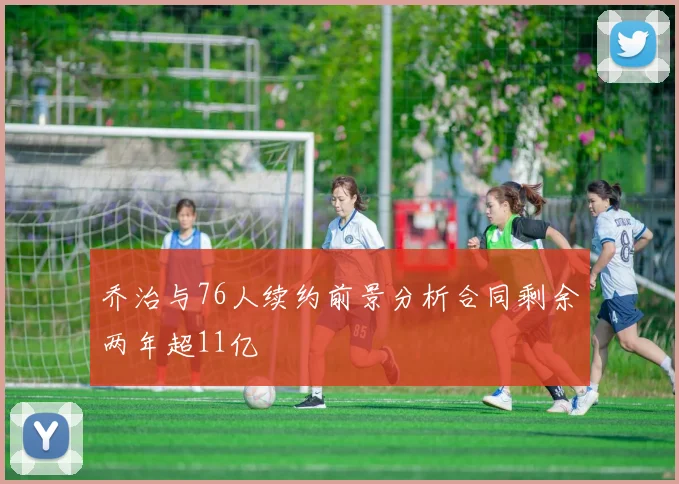 乔治与76人续约前景分析合同剩余两年超11亿