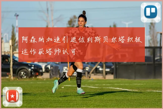 阿森纳加速引进佐利斯贝尔塔积极运作获塔帅认可