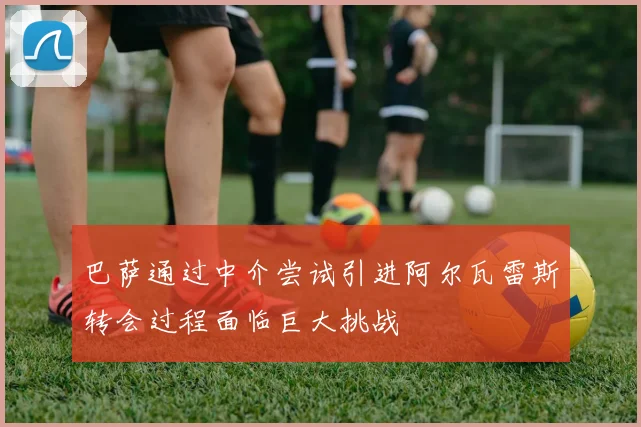 巴萨通过中介尝试引进阿尔瓦雷斯转会过程面临巨大挑战