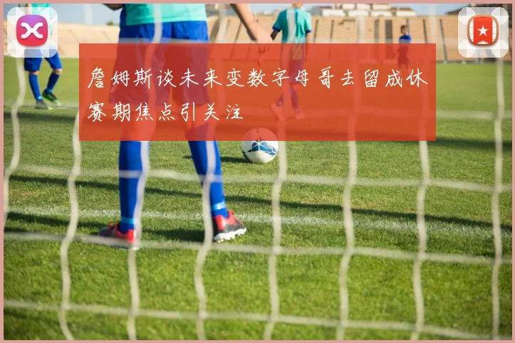 詹姆斯谈未来变数字母哥去留成休赛期焦点引关注