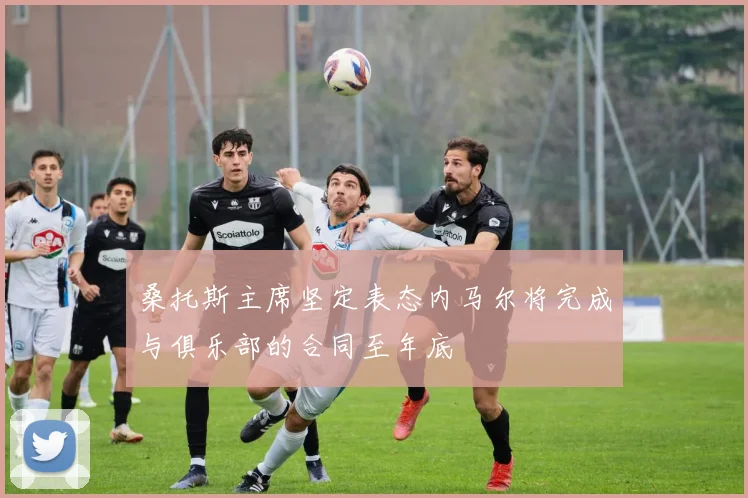 桑托斯主席坚定表态内马尔将完成与俱乐部的合同至年底