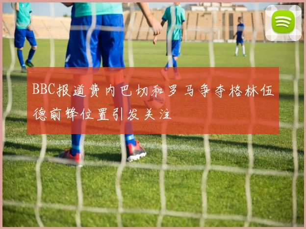 BBC报道费内巴切和罗马争夺格林伍德前锋位置引发关注