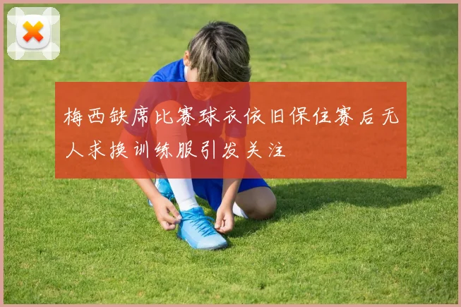 梅西缺席比赛球衣依旧保住赛后无人求换训练服引发关注