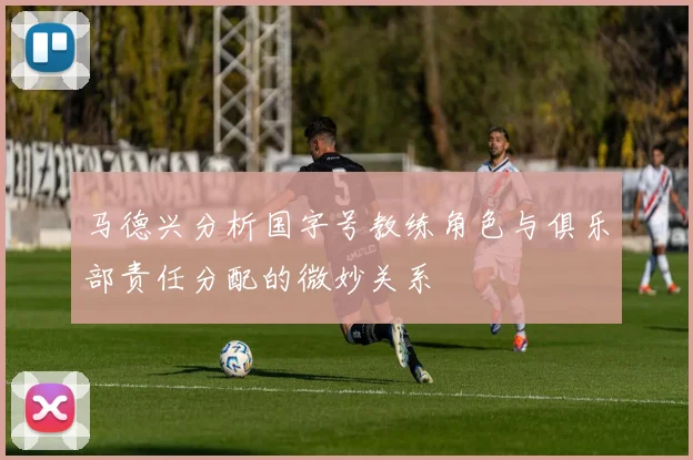 马德兴分析国字号教练角色与俱乐部责任分配的微妙关系